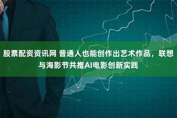 股票配资资讯网 普通人也能创作出艺术作品，联想与海影节共推AI电影创新实践