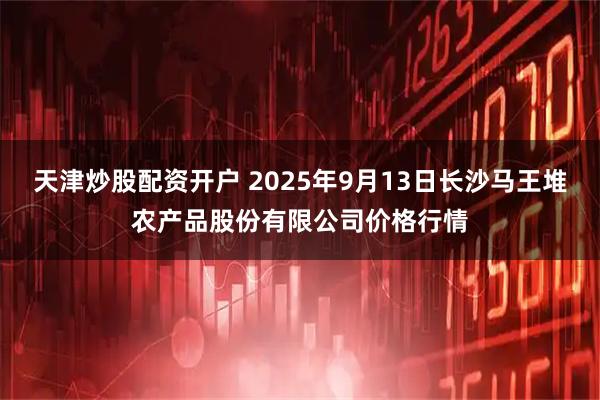 天津炒股配资开户 2025年9月13日长沙马王堆农产品股份有限公司价格行情