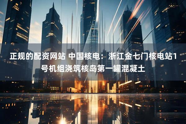 正规的配资网站 中国核电：浙江金七门核电站1号机组浇筑核岛第一罐混凝土