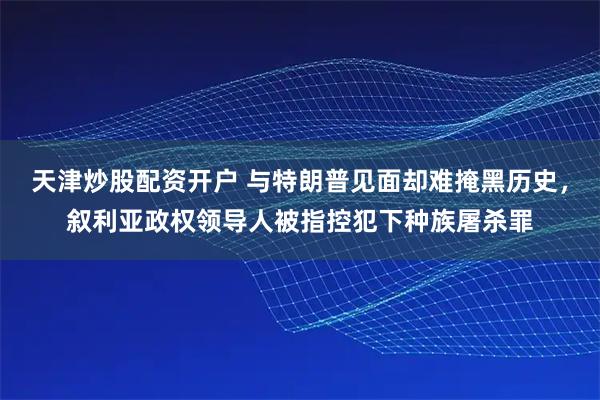 天津炒股配资开户 与特朗普见面却难掩黑历史，叙利亚政权领导人被指控犯下种族屠杀罪