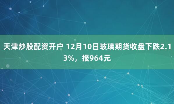 天津炒股配资开户 12月10日玻璃期货收盘下跌2.13%，报964元