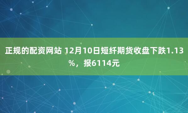 正规的配资网站 12月10日短纤期货收盘下跌1.13%，报6114元
