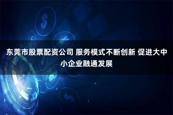 东莞市股票配资公司 服务模式不断创新 促进大中小企业融通发展