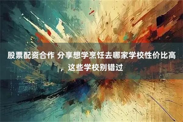 股票配资合作 分享想学烹饪去哪家学校性价比高，这些学校别错过