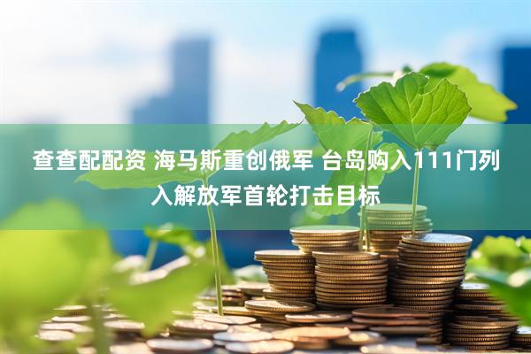 查查配配资 海马斯重创俄军 台岛购入111门列入解放军首轮打击目标