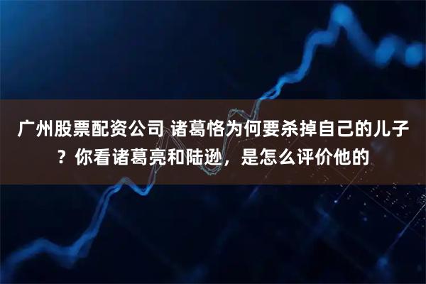 广州股票配资公司 诸葛恪为何要杀掉自己的儿子？你看诸葛亮和陆逊，是怎么评价他的