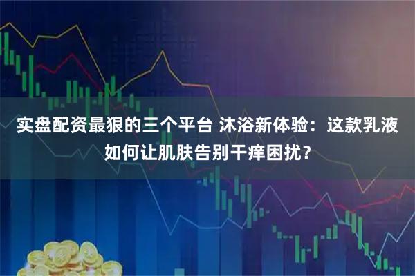 实盘配资最狠的三个平台 沐浴新体验：这款乳液如何让肌肤告别干痒困扰？