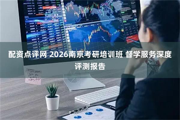 配资点评网 2026南京考研培训班 督学服务深度评测报告