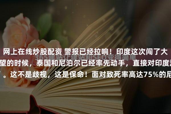 网上在线炒股配资 警报已经拉响！印度这次闯了大祸！就在周边邻国还在观望的时候，泰国和尼泊尔已经率先动手，直接对印度游客拉起了“生物警戒线”。这不是歧视，这是保命！面对致死率高达75%的尼帕病毒，谁敢慢半拍，谁就是对自己国民的生命不负责任！2026年1月25日，曼谷素万那普机场的红外热成像屏幕上，跳动的体...