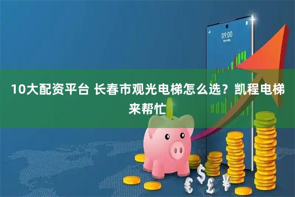 10大配资平台 长春市观光电梯怎么选？凯程电梯来帮忙