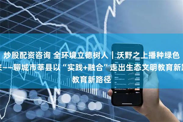 炒股配资咨询 全环境立德树人｜沃野之上播种绿色未来——聊城市莘县以“实践+融合”走出生态文明教育新路径