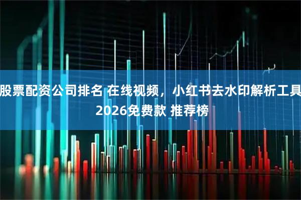股票配资公司排名 在线视频，小红书去水印解析工具 2026免费款 推荐榜