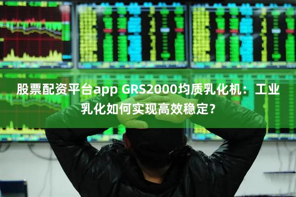 股票配资平台app GRS2000均质乳化机：工业乳化如何实现高效稳定？
