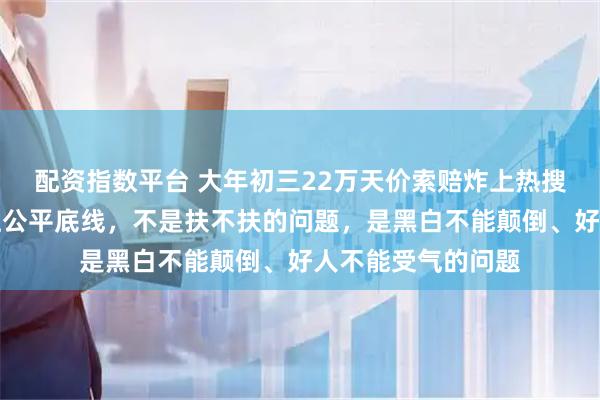 配资指数平台 大年初三22万天价索赔炸上热搜，彻底戳中老百姓公平底线，不是扶不扶的问题，是黑白不能颠倒、好人不能受气的问题