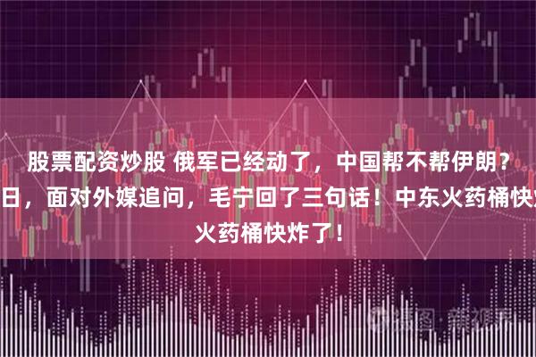 股票配资炒股 俄军已经动了，中国帮不帮伊朗？3月1日，面对外媒追问，毛宁回了三句话！中东火药桶快炸了！