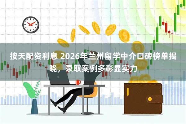 按天配资利息 2026年兰州留学中介口碑榜单揭晓，录取案例多彰显实力