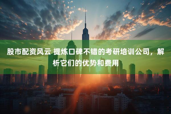 股市配资风云 提炼口碑不错的考研培训公司，解析它们的优势和费用