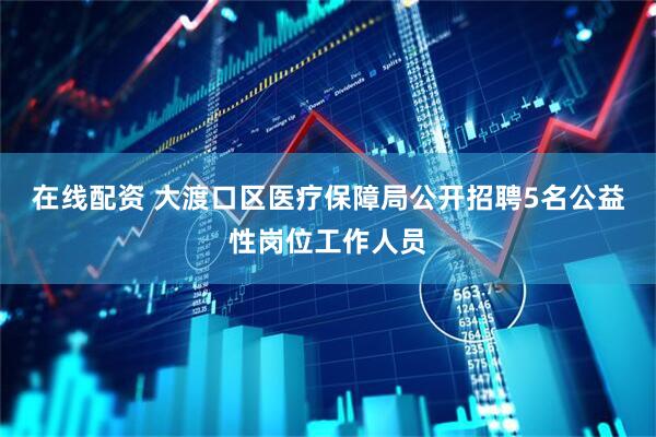 在线配资 大渡口区医疗保障局公开招聘5名公益性岗位工作人员