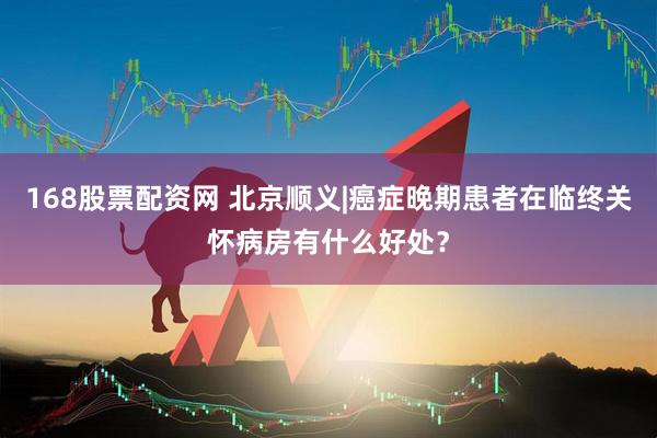 168股票配资网 北京顺义|癌症晚期患者在临终关怀病房有什么好处？